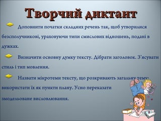 Творчий диктантТворчий диктант
Доповнити початки складних речень так, щоб утворилися
безсполучникові, ураховуючи типи смислових відношень, подані в
дужках.
Визначити основну думку тексту. Дібрати заголовок. З’ясувати
стиль і тип мовлення.
Назвати мікротеми тексту, що розкривають загальну тему;
використати їх як пункти плану. Усно переказати
змодельоване висловлювання.
 