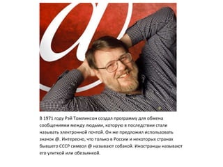 В 1971 году Рэй Томлинсон создал программу для обмена
сообщениями между людьми, которую в последствии стали
называть электронной почтой. Он же предложил использовать
значок @. Интересно, что только в России и некоторых странах
бывшего СССР символ @ называют собакой. Иностранцы называют
его улиткой или обезьянкой.
 