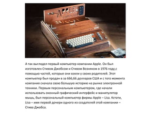 А так выглядел первый компьютер компании Apple. Он был
изготовлен Стивом Джобсом и Стивом Возняком в 1976 году,с
помощью частей, которые они взяли у своих родителей. Этот
компьютер был продан в за 666,66 долларов США и с того момента
компания сначала свою большую историю на рынке электронной
техники. Первым персональным компьютером, где начали
использовать оконный графический интерфейс и манипулятор
мышь, был персональный компьютер фирмы Apple – Lisa. Кстати,
Lisa – имя первой дочери одного из создателей этой компании –
Стива Джобса.
 