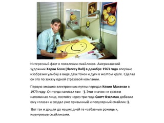 Интересный факт о появлении смайликов. Американский
художник Харви Болл (Harvey Ball) в декабре 1963 года впервые
изобразил улыбку в виде двух точек и дуги в желтом круге. Сделал
он это по заказу одной страховой компании.
Первую эмоцию электронным путем передал Кевин Макензи в
1979 году. Он тогда написал так: -). Этот значок не совсем
напоминал лицо, поэтому через три года Скотт Фэхлман добавил
ему «глаза» и создал уже привычный и популярный смайлик :).
Вот так и дошли до наших дней те «забавные рожицы»,
именуемые смайликами.
 