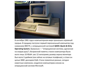 В сентябре 1981 года в компьютерном мире произошел огромный
прорыв. В продажу поступил первый персональный компьютер под
названием IBM PC, с операционной системой QDOS (Quick & Dirty
Operating System, буквально — “операционная система, сделанная
на скорую руку”). Встроенной памяти у такого компьютера было
всего лишь 16 Кбайт ,вес 12 килограмм, размер экрана монитора
был всего 5 дюймов (как сейчас на сотовых телефонах), а стоил он
целых 3000 долларов США. Стали появляться разные, сегодня
известные компании, создатели компьютеров-клонов на
операционной системе Microsoft.
 