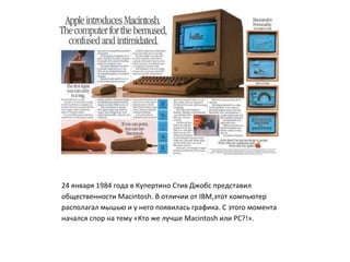 24 января 1984 года в Купертино Стив Джобс представил
общественности Macintosh. В отличии от IBM,этот компьютер
располагал мышью и у него появилась графика. С этого момента
начался спор на тему «Кто же лучше Macintosh или PC?!».
 