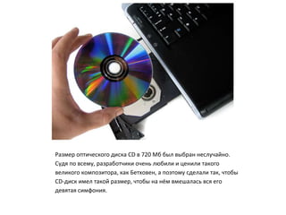Размер оптического диска CD в 720 Мб был выбран неслучайно.
Судя по всему, разработчики очень любили и ценили такого
великого композитора, как Бетховен, а поэтому сделали так, чтобы
CD-диск имел такой размер, чтобы на нём вмешалась вся его
девятая симфония.
 