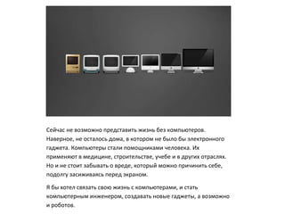 Сейчас не возможно представить жизнь без компьютеров.
Наверное, не осталось дома, в котором не было бы электронного
гаджета. Компьютеры стали помощниками человека. Их
применяют в медицине, строительстве, учебе и в других отраслях.
Но и не стоит забывать о вреде, который можно причинить себе,
подолгу засиживаясь перед экраном.
Я бы хотел связать свою жизнь с компьютерами, и стать
компьютерным инженером, создавать новые гаджеты, а возможно
и роботов.
 