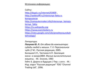 Источники информации:
Сайты:
http://daypic.ru/internet/43409 ,
http://webtrafff.ru/interesnye-fakty-o-
kompyuterax
http://computermaker.info/Interesnye_kompju
ternye_fakty
https://ru.wikipedia.org
https://www.overclockers.ru
https://sites.google.com/site/proektynaurokah
tehnologii/
Литература:
Полунов Ю. Л. От абака до компьютера:
судьбы людей и машин. Т. II: Персональное
чудо // М.: Русская редакция, 2005.
Балашов Е.П., Частиков А.П. Эволюция
мини- и микроЭВМ. Малые вычислительные
машины. - М.: Знание, 1983
Гейтс Б. Дорога в будущее / Пер. с англ. - М.:
Изд. отдел "Русская редакция" ТОО "Channel
Trading Ltd", 1996.
 