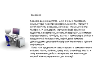 Введение
С самого раннего детства , меня очень интересовали
компьютеры. На вопрос взрослых, какую бы игрушку я
хотел получить в подарок, я отвечал: «Компьютер или
телефон». И мне дарили игрушки в виде различных
гаджетов. Со временем, мне стали разрешать заниматься
на родительском ноутбуке, а затем и компьютере. Сейчас я
продвинутый пользователь, порой даже помогаю
домочадцам с установкой программ или поиском нужной
информации.
Когда нам предложили создать проект и самостоятельно
выбрать тему я, конечно, сразу знал, о чем буду писать. К
тому же мне всегда было интересно, как же выглядел
первый компьютер и кто создал мышку!
 