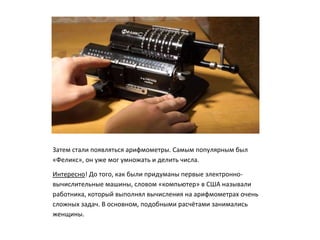 Затем стали появляться арифмометры. Самым популярным был
«Феликс», он уже мог умножать и делить числа.
Интересно! До того, как были придуманы первые электронно-
вычислительные машины, словом «компьютер» в США называли
работника, который выполнял вычисления на арифмометрах очень
сложных задач. В основном, подобными расчётами занимались
женщины.
 
