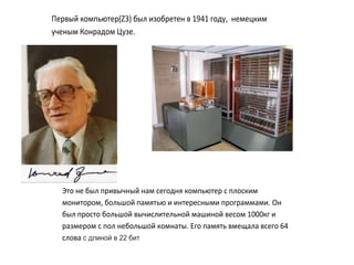 Первый компьютер(Z3) был изобретен в 1941 году, немецким
ученым Конрадом Цузе.
Это не был привычный нам сегодня компьютер с плоским
монитором, большой памятью и интересными программами. Он
был просто большой вычислительной машиной весом 1000кг и
размером с пол небольшой комнаты. Его память вмещала всего 64
слова с длиной в 22 бит
 