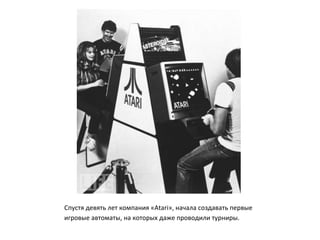 Спустя девять лет компания «Atari», начала создавать первые
игровые автоматы, на которых даже проводили турниры.
 