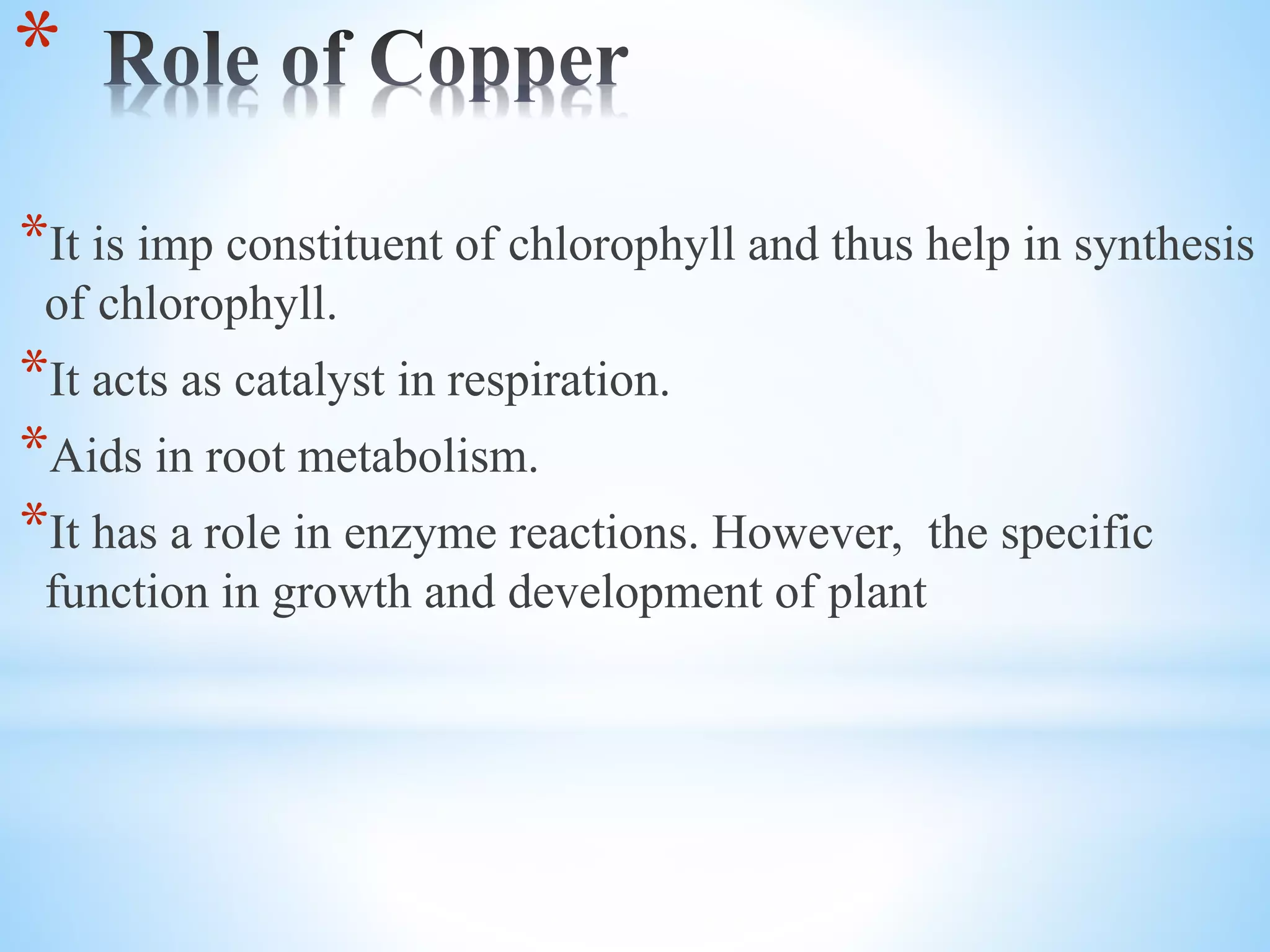 *
*It is imp constituent of chlorophyll and thus help in synthesis
of chlorophyll.
*It acts as catalyst in respiration.
*Aids in root metabolism.
*It has a role in enzyme reactions. However, the specific
function in growth and development of plant
 