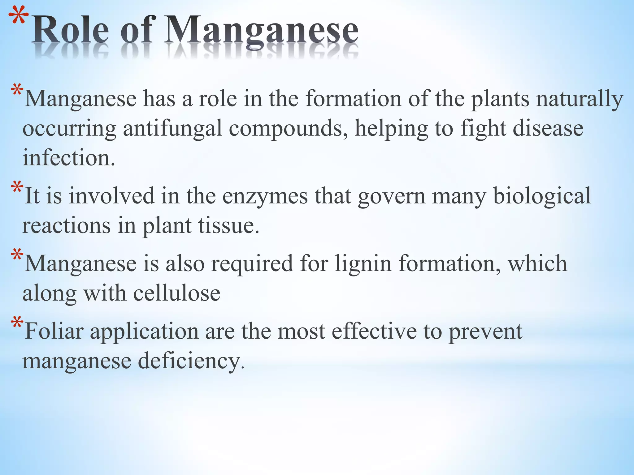 *
*Manganese has a role in the formation of the plants naturally
occurring antifungal compounds, helping to fight disease
infection.
*It is involved in the enzymes that govern many biological
reactions in plant tissue.
*Manganese is also required for lignin formation, which
along with cellulose
*Foliar application are the most effective to prevent
manganese deficiency.
 
