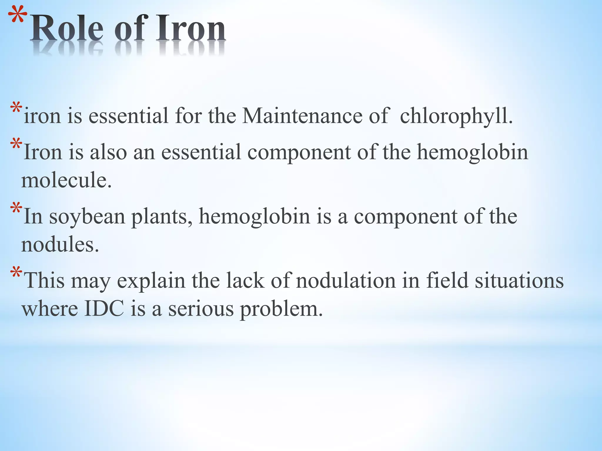 *
*iron is essential for the Maintenance of chlorophyll.
*Iron is also an essential component of the hemoglobin
molecule.
*In soybean plants, hemoglobin is a component of the
nodules.
*This may explain the lack of nodulation in field situations
where IDC is a serious problem.
 