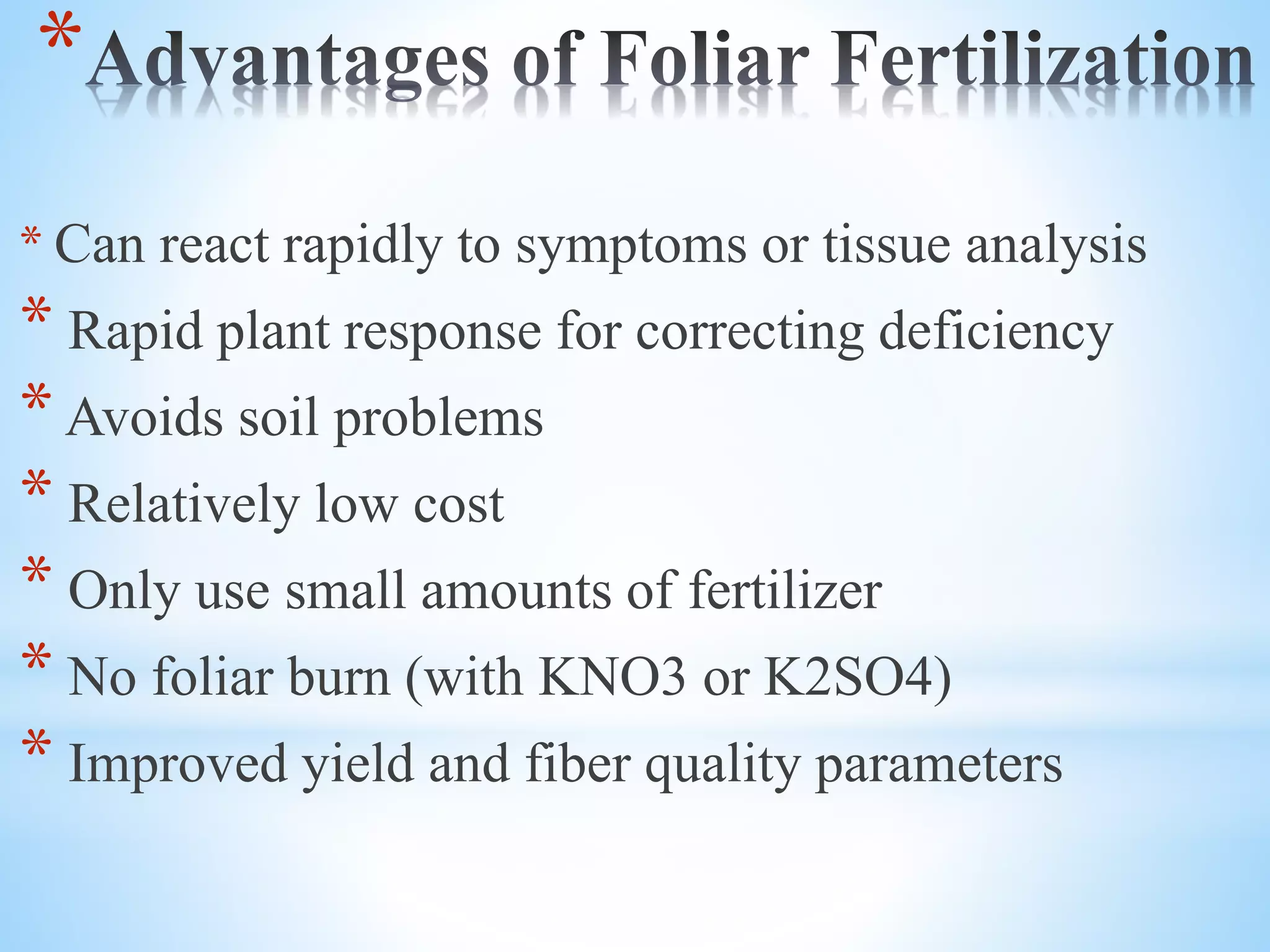 *
* Can react rapidly to symptoms or tissue analysis
* Rapid plant response for correcting deficiency
* Avoids soil problems
* Relatively low cost
* Only use small amounts of fertilizer
* No foliar burn (with KNO3 or K2SO4)
* Improved yield and fiber quality parameters
 