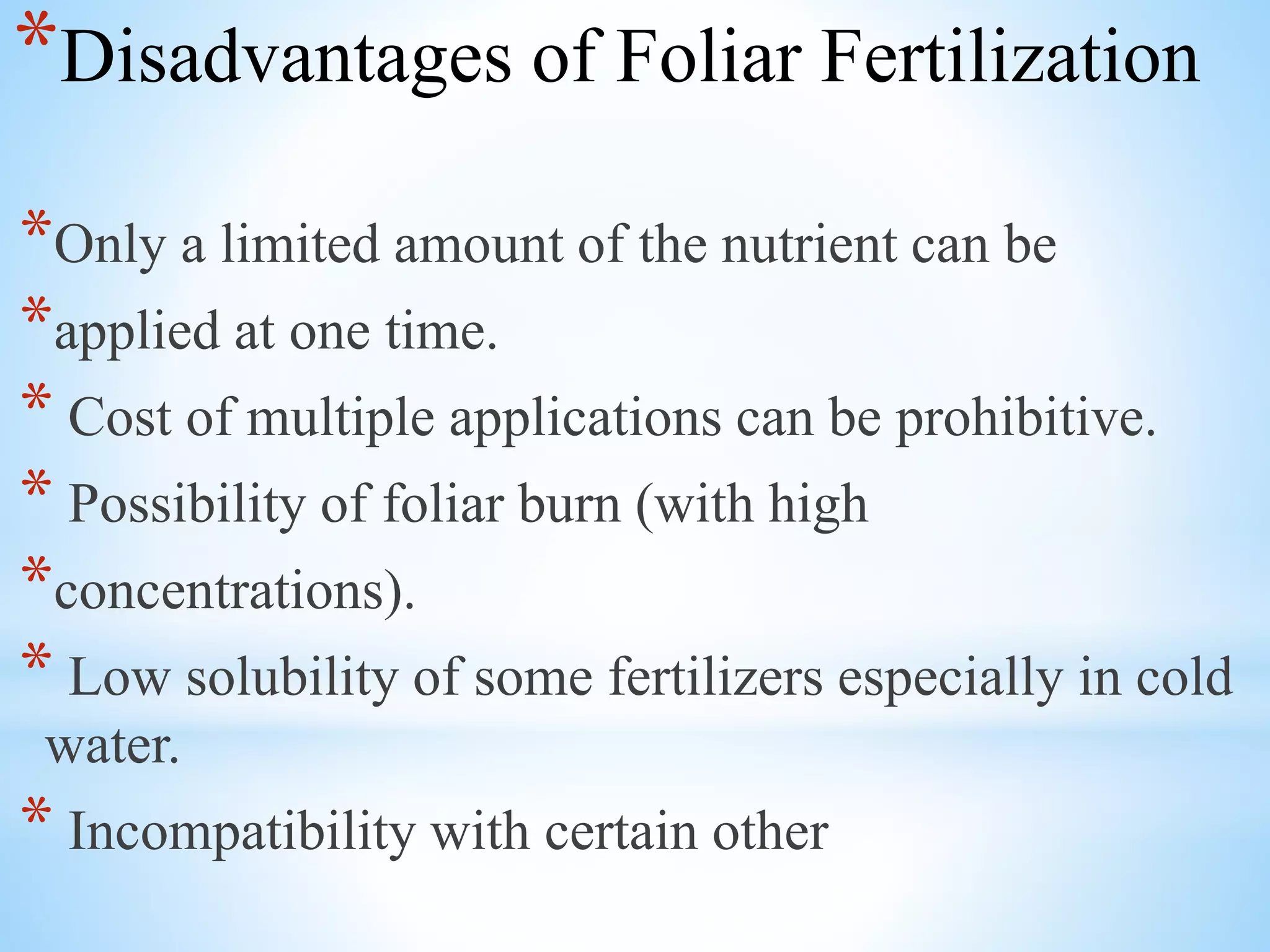 *Disadvantages of Foliar Fertilization
*Only a limited amount of the nutrient can be
*applied at one time.
* Cost of multiple applications can be prohibitive.
* Possibility of foliar burn (with high
*concentrations).
* Low solubility of some fertilizers especially in cold
water.
* Incompatibility with certain other
 