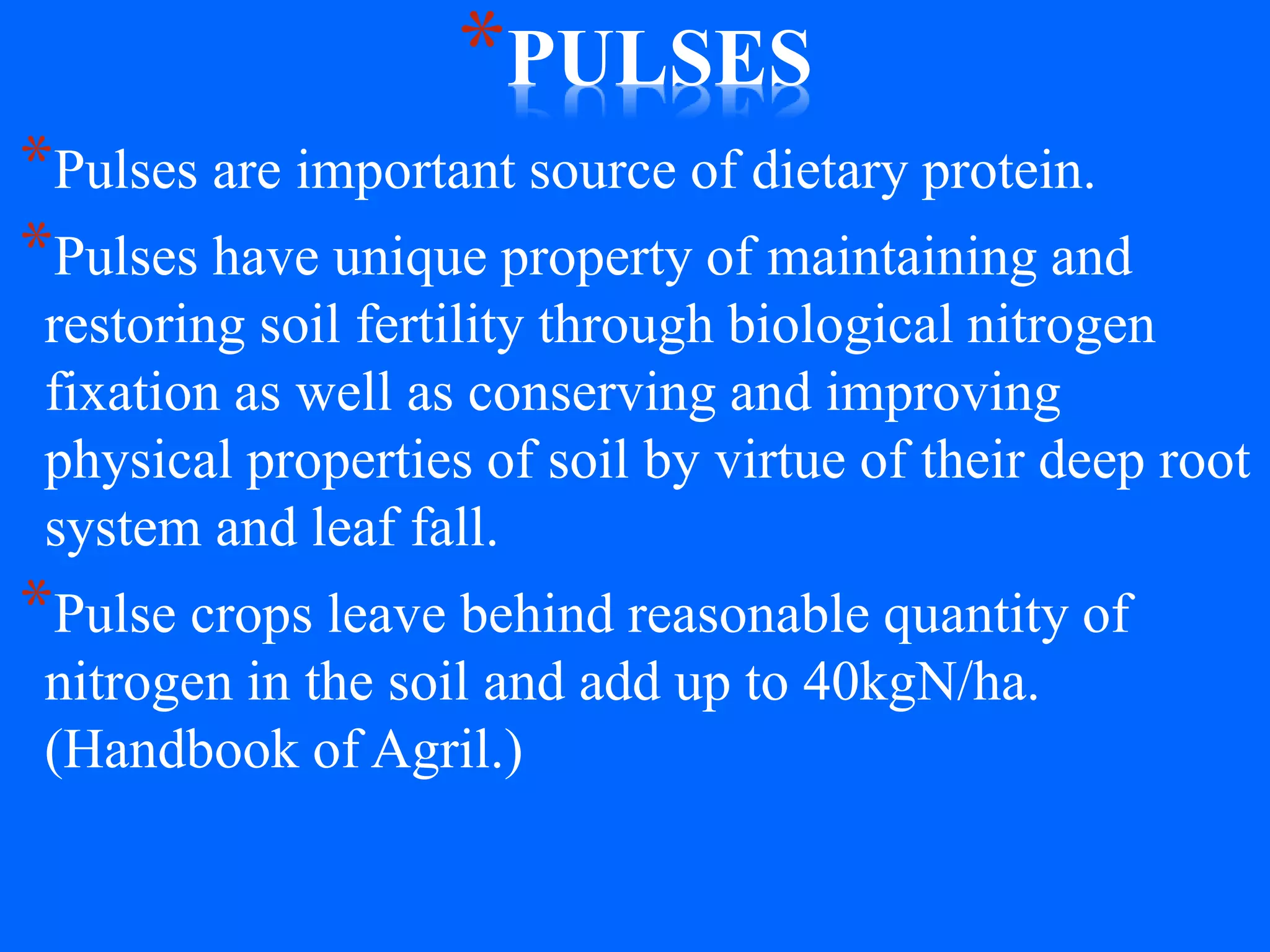 *PULSES
*Pulses are important source of dietary protein.
*Pulses have unique property of maintaining and
restoring soil fertility through biological nitrogen
fixation as well as conserving and improving
physical properties of soil by virtue of their deep root
system and leaf fall.
*Pulse crops leave behind reasonable quantity of
nitrogen in the soil and add up to 40kgN/ha.
(Handbook of Agril.)
 