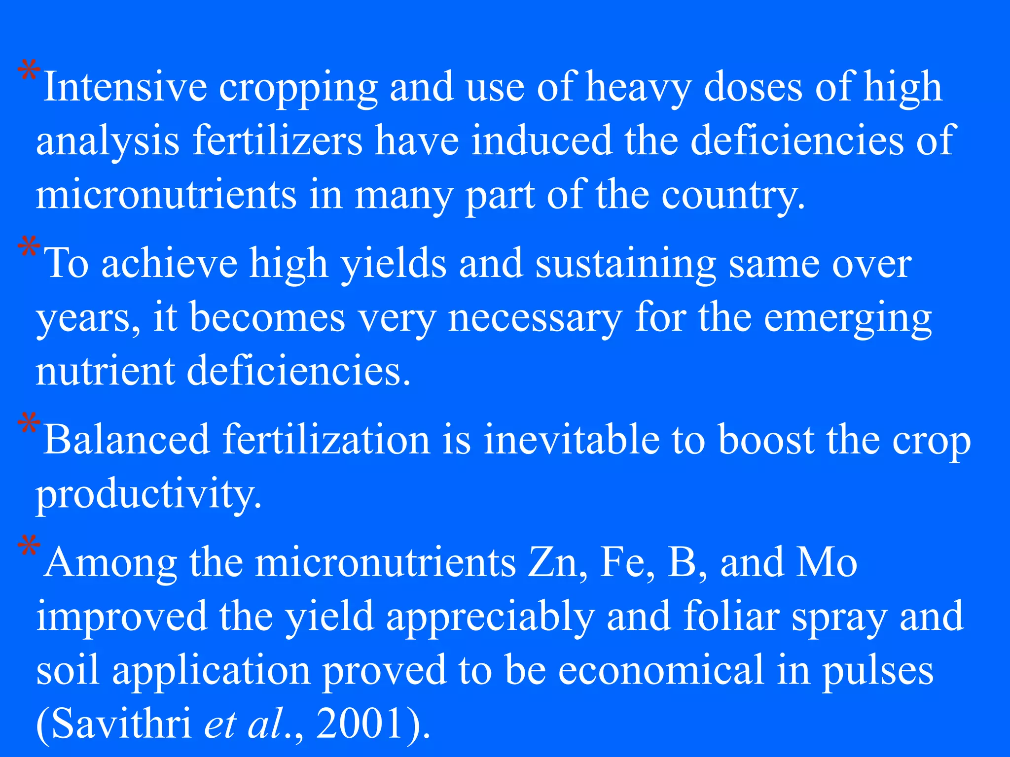 *Intensive cropping and use of heavy doses of high
analysis fertilizers have induced the deficiencies of
micronutrients in many part of the country.
*To achieve high yields and sustaining same over
years, it becomes very necessary for the emerging
nutrient deficiencies.
*Balanced fertilization is inevitable to boost the crop
productivity.
*Among the micronutrients Zn, Fe, B, and Mo
improved the yield appreciably and foliar spray and
soil application proved to be economical in pulses
(Savithri et al., 2001).
 