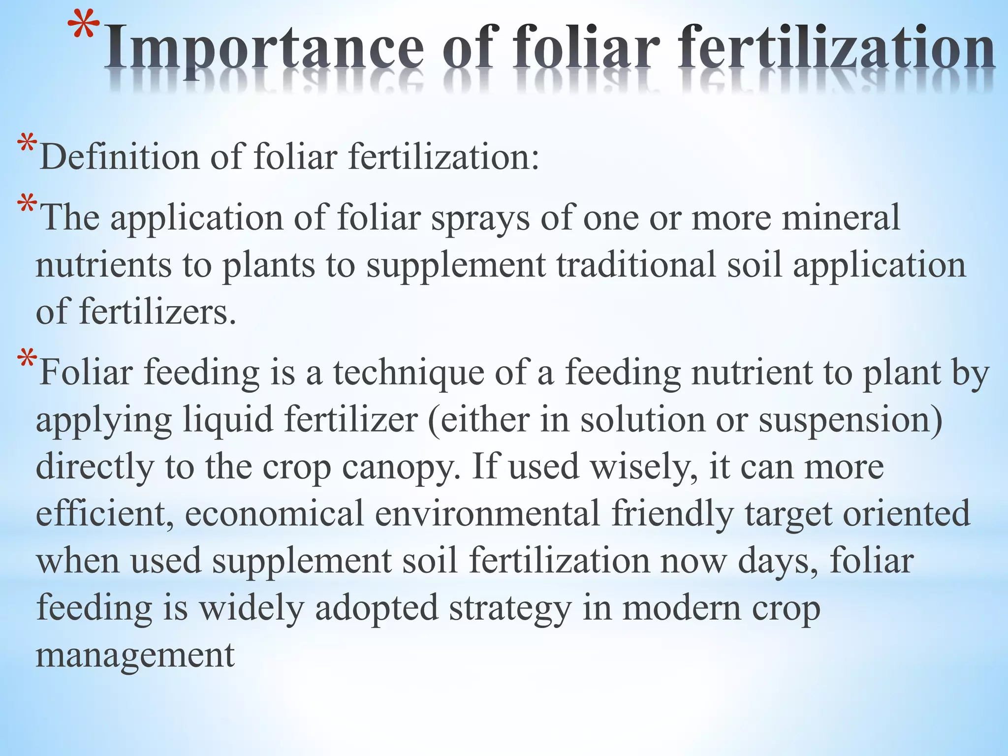 *
*Definition of foliar fertilization:
*The application of foliar sprays of one or more mineral
nutrients to plants to supplement traditional soil application
of fertilizers.
*Foliar feeding is a technique of a feeding nutrient to plant by
applying liquid fertilizer (either in solution or suspension)
directly to the crop canopy. If used wisely, it can more
efficient, economical environmental friendly target oriented
when used supplement soil fertilization now days, foliar
feeding is widely adopted strategy in modern crop
management
 
