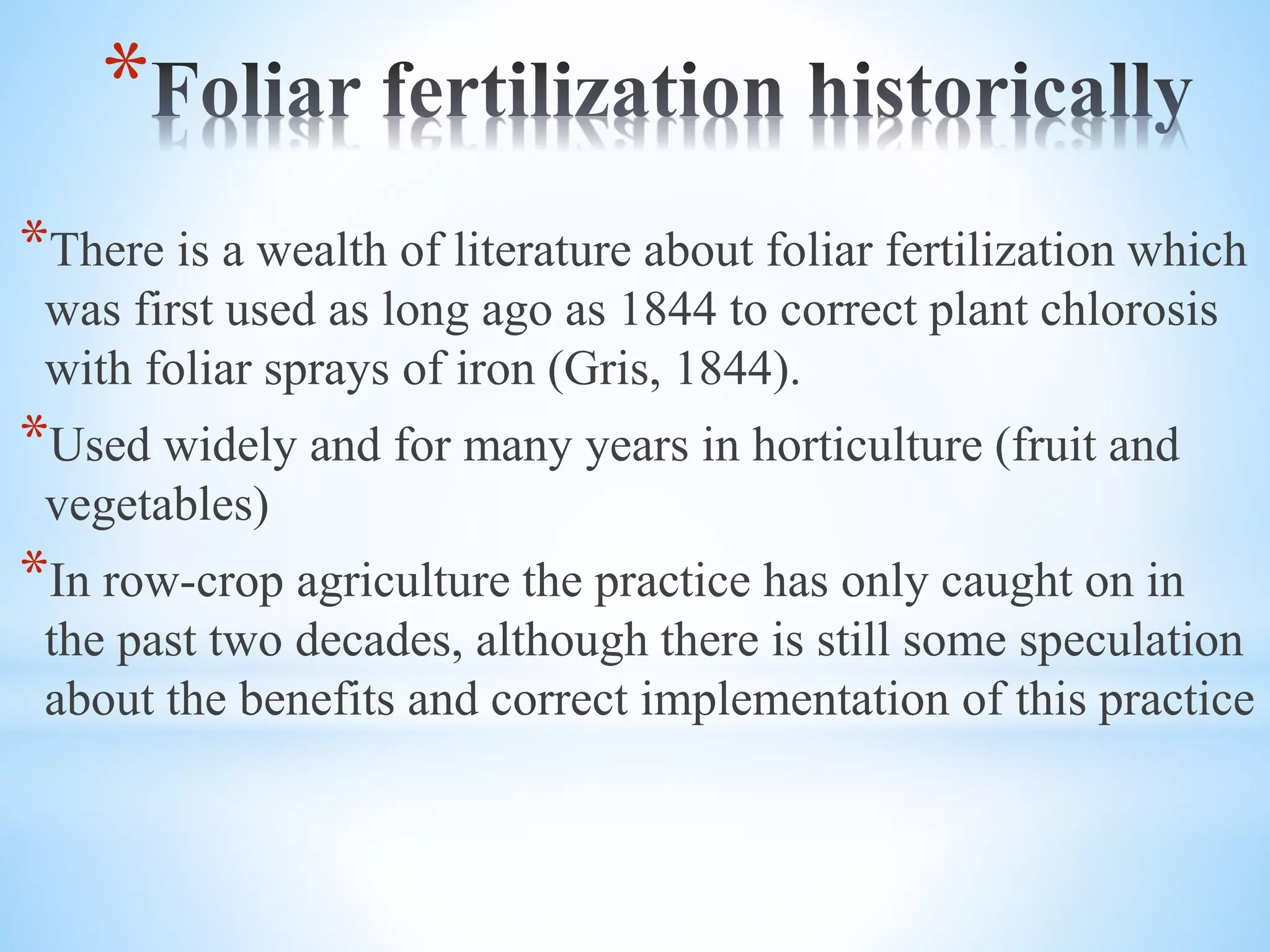 *
*There is a wealth of literature about foliar fertilization which
was first used as long ago as 1844 to correct plant chlorosis
with foliar sprays of iron (Gris, 1844).
*Used widely and for many years in horticulture (fruit and
vegetables)
*In row-crop agriculture the practice has only caught on in
the past two decades, although there is still some speculation
about the benefits and correct implementation of this practice
 