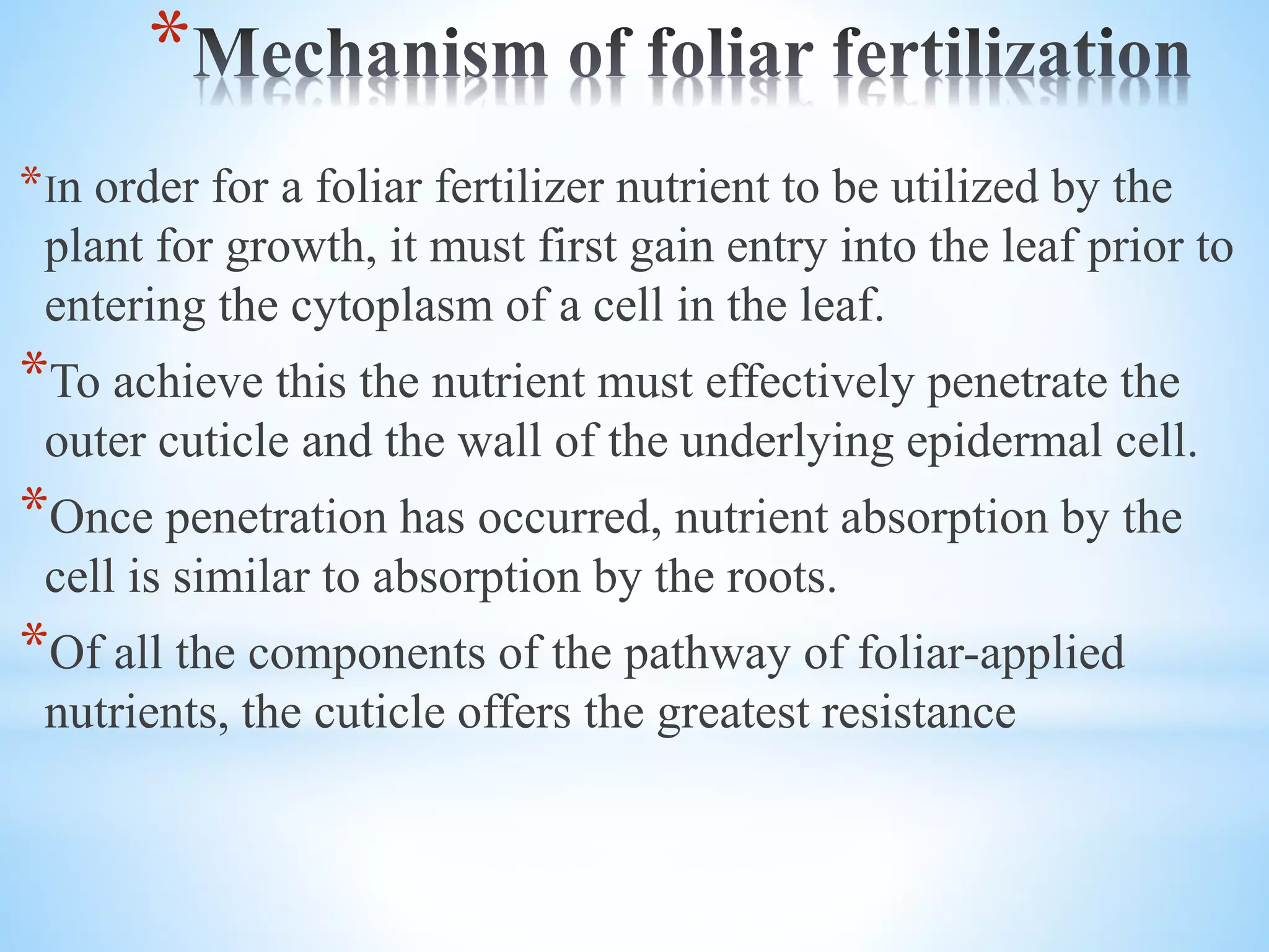 *
*In order for a foliar fertilizer nutrient to be utilized by the
plant for growth, it must first gain entry into the leaf prior to
entering the cytoplasm of a cell in the leaf.
*To achieve this the nutrient must effectively penetrate the
outer cuticle and the wall of the underlying epidermal cell.
*Once penetration has occurred, nutrient absorption by the
cell is similar to absorption by the roots.
*Of all the components of the pathway of foliar-applied
nutrients, the cuticle offers the greatest resistance
 