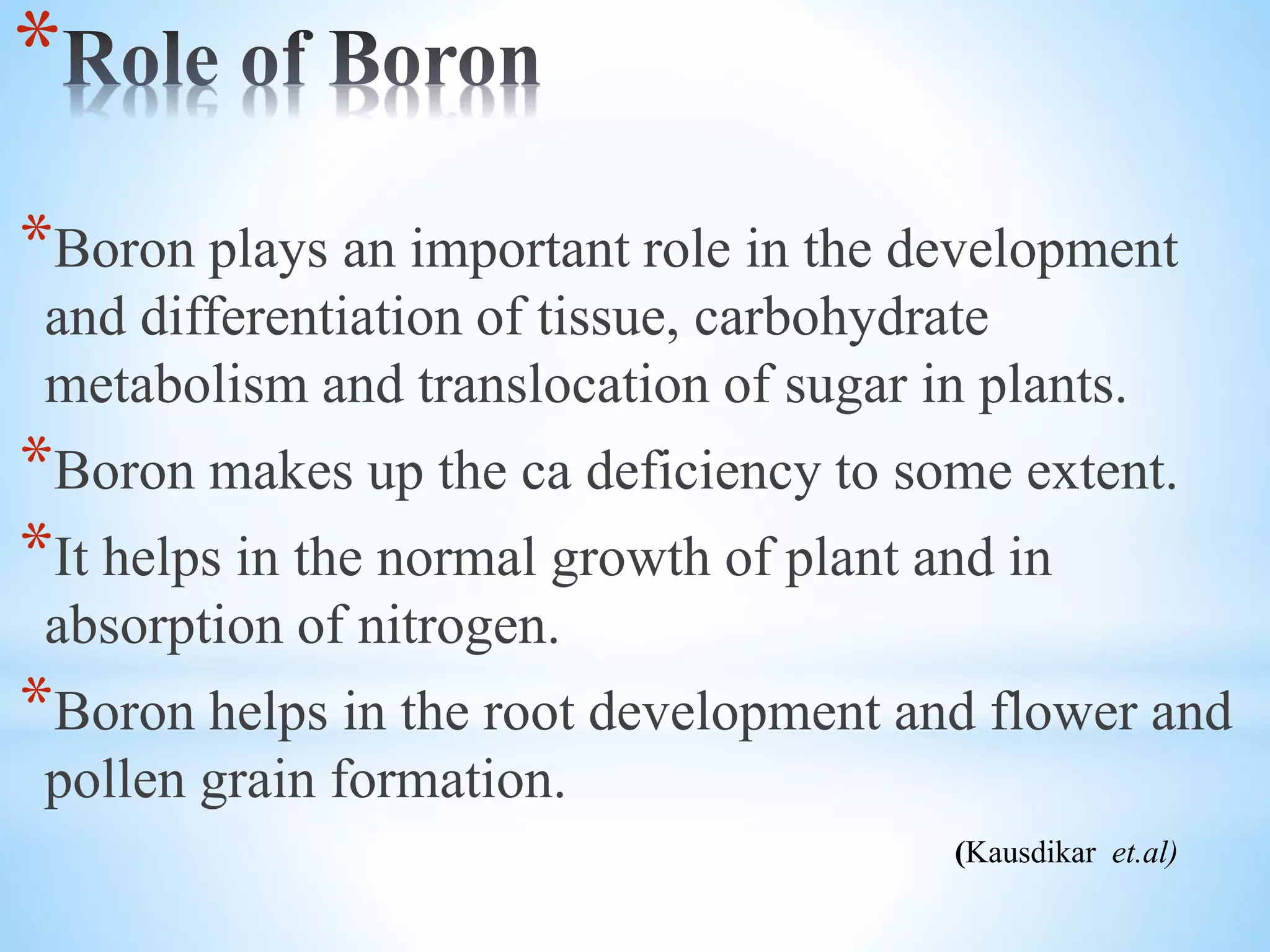 *
*Boron plays an important role in the development
and differentiation of tissue, carbohydrate
metabolism and translocation of sugar in plants.
*Boron makes up the ca deficiency to some extent.
*It helps in the normal growth of plant and in
absorption of nitrogen.
*Boron helps in the root development and flower and
pollen grain formation.
(Kausdikar et.al)
 