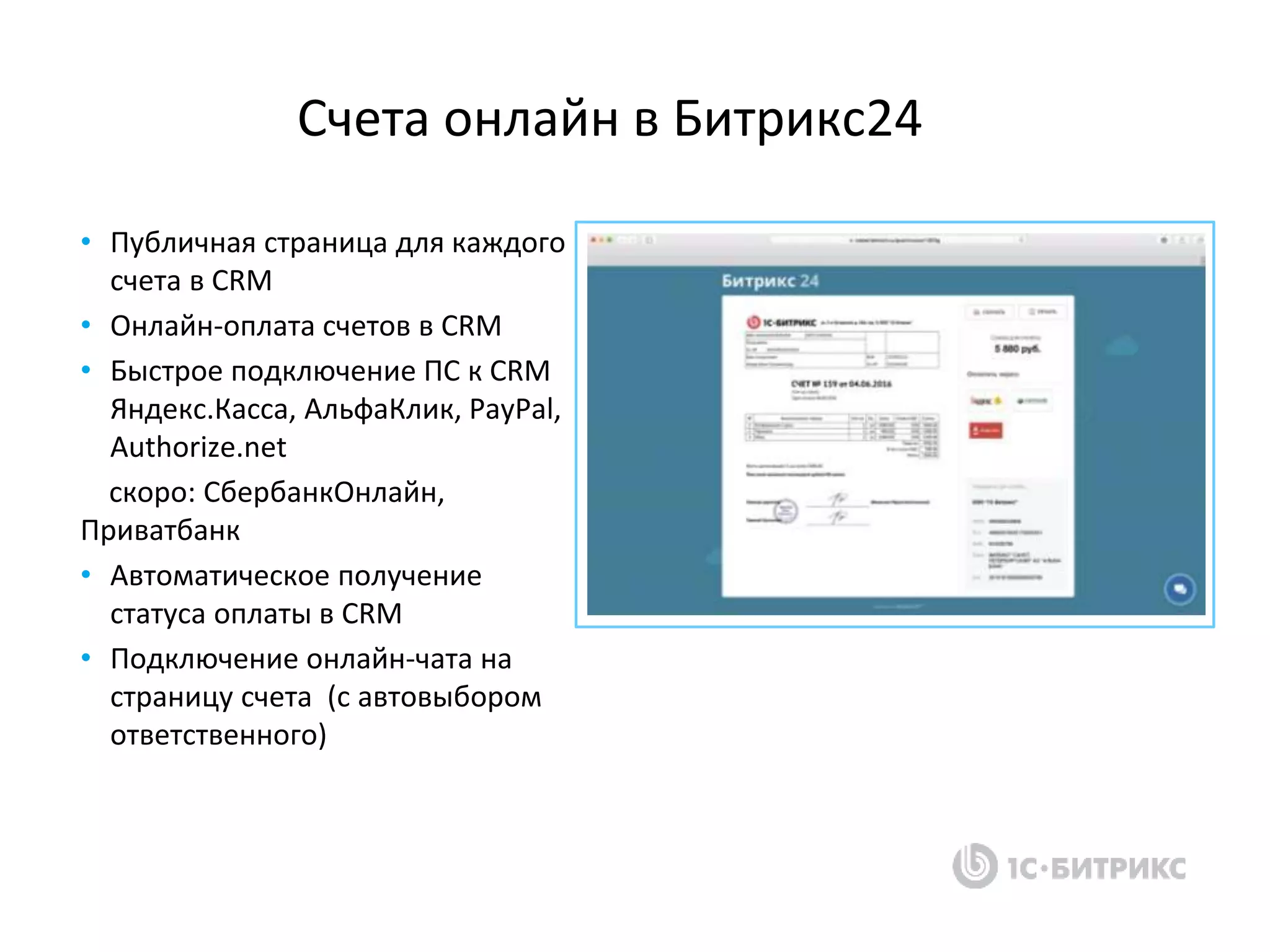 • Публичная страница для каждого
счета в CRM
• Онлайн-оплата счетов в CRM
• Быстрое подключение ПС к CRM
Яндекс.Касса, АльфаКлик, PayPal,
Authorize.net
скоро: СбербанкОнлайн,
Приватбанк
• Автоматическое получение
статуса оплаты в CRM
• Подключение онлайн-чата на
страницу счета (с автовыбором
ответственного)
Счета онлайн в Битрикс24
 