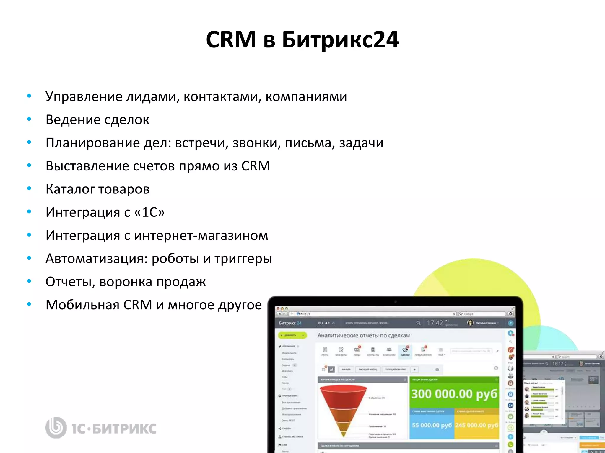 CRM в Битрикс24
• Управление лидами, контактами, компаниями
• Ведение сделок
• Планирование дел: встречи, звонки, письма, задачи
• Выставление счетов прямо из CRM
• Каталог товаров
• Интеграция с «1С»
• Интеграция с интернет-магазином
• Автоматизация: роботы и триггеры
• Отчеты, воронка продаж
• Мобильная CRM и многое другое
 