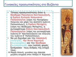 Γυναικείες προσωπικότητες στο Βυζάντιο
• Τέτοιες προσωπικότητες ήταν η
Θεοδώρα Ραούλαινα Καντακουζηνή,
η Eιρήνη Ευλογία Χούμναινα
Παλαιολογίνα (κόρη του Νικηφόρου
Χούμνου και χήρα του Δεσπότη Ιωάννη
Παλαιολόγου), η Ειρήνη Μετοχίτη
(κόρη του Θεόδωρου Μετοχίτη), η
αυτοκράτειρα Ελένη Καντακουζηνή
Παλαιολογίνα (κόρη του αυτοκράτορα
Ιωάννη Στ' Καντακουζηνού και σύζυγος
του Ιωάννη Ε' Παλαιολόγου).
• Να μη ξεχνάμε και την Κασσιανή
(ποιήτρια), την Άννα Κομνηνή
(συγγραφέας) και την Θεοδώρα
(αυτοκράτειρα) που πολλές φορές
ξεπέρασαν τους άνδρες της εποχή
τους.
Η Μαρία Αλανή, γυναίκα που άσκησε
μεγάλη επιρροή στον Αλέξιο Α' Κομνηνό
 