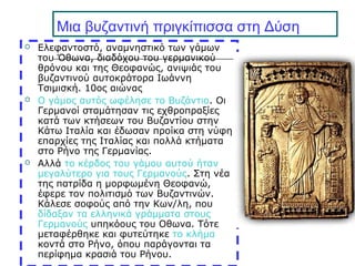 Μια βυζαντινή πριγκίπισσα στη Δύση
 Ελεφαντοστό, αναμνηστικό των γάμων
του Όθωνα, διαδόχου του γερμανικού
θρόνου και της Θεοφανώς, ανιψιάς του
βυζαντινού αυτοκράτορα Ιωάννη
Τσιμισκή. 10ος αιώνας
 Ο γάμος αυτός ωφέλησε το Βυζάντιο. Οι
Γερμανοί σταμάτησαν τις εχθροπραξίες
κατά των κτήσεων του Βυζαντίου στην
Κάτω Ιταλία και έδωσαν προίκα στη νύφη
επαρχίες της Ιταλίας και πολλά κτήματα
στο Ρήνο της Γερμανίας.
 Αλλά το κέρδος του γάμου αυτού ήταν
μεγαλύτερο για τους Γερμανούς. Στη νέα
της πατρίδα η μορφωμένη Θεοφανώ,
έφερε τον πολιτισμό των Βυζαντινών.
Κάλεσε σοφούς από την Κων/λη, που
δίδαξαν τα ελληνικά γράμματα στους
Γερμανούς υπηκόους του Οθωνα. Τότε
μεταφέρθηκε και φυτεύτηκε το κλήμα
κοντά στο Ρήνο, όπου παράγονται τα
περίφημα κρασιά του Ρήνου.
 