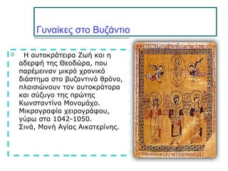 Γυναίκες στο Βυζάντιο
 Η αυτοκράτειρα Ζωή και η
αδερφή της Θεοδώρα, που
παρέμειναν μικρό χρονικό
διάστημα στο βυζαντινό θρόνο,
πλαισιώνουν τον αυτοκράτορα
και σύζυγο της πρώτης
Κωνσταντίνο Μονομάχο.
Μικρογραφία χειρογράφου,
γύρω στα 1042-1050.
Σινά, Μονή Αγίας Αικατερίνης.
 
