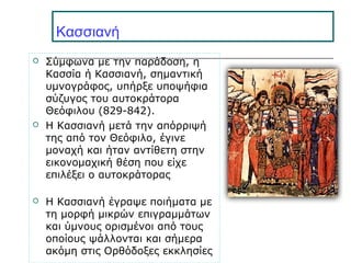 Κασσιανή
 Σύμφωνα με την παράδοση, η
Κασσία ή Κασσιανή, σημαντική
υμνογράφος, υπήρξε υποψήφια
σύζυγος του αυτοκράτορα
Θεόφιλου (829-842).
 Η Κασσιανή μετά την απόρριψή
της από τον Θεόφιλο, έγινε
μοναχή και ήταν αντίθετη στην
εικονομαχική θέση που είχε
επιλέξει ο αυτοκράτορας
 Η Κασσιανή έγραψε ποιήματα με
τη μορφή μικρών επιγραμμάτων
και ύμνους ορισμένοι από τους
οποίους ψάλλονται και σήμερα
ακόμη στις Ορθόδοξες εκκλησίες
 