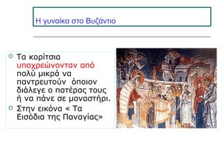 H γυναίκα στο Βυζάντιο
 Τα κορίτσια
υποχρεώνονταν από
πολύ μικρά να
παντρευτούν όποιον
διάλεγε ο πατέρας τους
ή να πάνε σε μοναστήρι.
 Στην εικόνα « Τα
Εισόδια της Παναγίας»
 