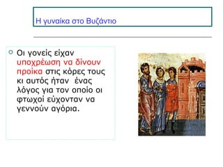 H γυναίκα στο Βυζάντιο
 Οι γονείς είχαν
υποχρέωση να δίνουν
προίκα στις κόρες τους
κι αυτός ήταν ένας
λόγος για τον οποίο οι
φτωχοί εύχονταν να
γεννούν αγόρια.
 