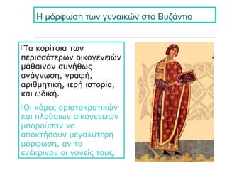 Η μόρφωση των γυναικών στο Βυζάντιο
Τα κορίτσια των
περισσότερων οικογενειών
μάθαιναν συνήθως
ανάγνωση, γραφή,
αριθμητική, ιερή ιστορία,
και ωδική.
Οι κόρες αριστοκρατικών
και πλούσιων οικογενειών
μπορούσαν να
αποκτήσουν μεγαλύτερη
μόρφωση, αν το
ενέκριναν οι γονείς τους.
 
