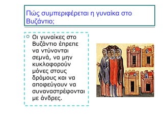 Πώς συμπεριφέρεται η γυναίκα στο
Βυζάντιο;
 Οι γυναίκες στο
Βυζάντιο έπρεπε
να ντύνονται
σεμνά, να μην
κυκλοφορούν
μόνες στους
δρόμους και να
αποφεύγουν να
συναναστρέφονται
με άνδρες.
 