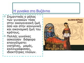 Η γυναίκα στο Βυζάντιο
 Σημαντικός ο ρόλος
των γυναικών τόσο
στην οικογενειακή ζωή
όσο και στην κοινωνική
και οικονομική ζωή του
κράτους.
 Πολλές γυναίκες
ασκούσαν διάφορα
επαγγέλματα:
γιατρίνες, μαμές,
καλλιγράφισσες,
ιδιοκτήτριες πλοίων.
 