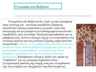 Η γυναίκα στο Βυζάντιο
Τα κορίτσια στο Βυζάντιο δεν είχαν γενικά πρόσβαση
στην ανώτερη και ανώτατη εκπαίδευση. Εξαίρεση
αποτέλεσαν κάποιες περιπτώσεις γυναικών ευγενούς
καταγωγής και μεγαλωμένες σε καλλιεργημένο κοινωνικό
περιβάλλον, που ανέπτυξαν ιδιαίτερη πρωτοβουλία για τη
μόρφωσή τους. Αυτό το πέτυχαν όχι με το να φοιτήσουν στα
ανώτερα σχολεία και στις ανώτατες Σχολές, αφού αυτό δεν
επιτρεπόταν, αλλά με το να μαθητεύσουν κοντά σε κάποιον
ονομαστό λόγιο λαϊκό ή κληρικό ή ακόμη και μόνο με την
προσωπική τους προσπάθεια και μελέτη την οποία
βοήθησε η πρόσβαση που είχαν σε κάποια ιδιωτική
βιβλιοθήκη. Κατόρθωσαν τελικά μ' αυτόν τον τρόπο να
"επιβάλουν" και τη γυναικεία παρουσία στους
πνευματικούς κύκλους της εποχής τους και να κερδίσουν
την αναγνώριση των σύγχρονών τους διανοουμένων.
 