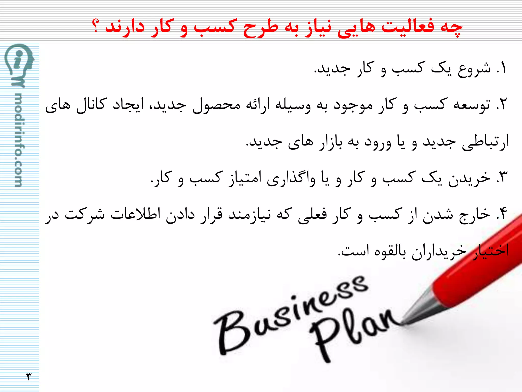 3
1.‫شروع‬‫یک‬‫کسب‬‫و‬‫کار‬‫جدید‬.
2.‫توسعه‬‫کسب‬‫و‬‫کار‬‫موجود‬‫به‬‫وسیله‬‫ارائه‬‫محصول‬،‫جدید‬‫ایجاد‬‫کانال‬‫های‬
‫ارتباطی‬‫جدید‬‫و‬‫یا‬‫ورود‬‫به‬‫بازار‬‫های‬‫جدید‬.
3.‫خریدن‬‫یک‬‫کسب‬‫و‬‫کار‬‫و‬‫یا‬‫واگذاری‬‫امتیاز‬‫کسب‬‫و‬‫کار‬.
4.‫خارج‬‫شدن‬‫از‬‫کسب‬‫و‬‫کار‬‫فعلی‬‫که‬‫نیازمند‬‫قرار‬‫دادن‬‫اطالعات‬‫شرکت‬‫در‬
‫اختیار‬‫خریداران‬‫بالقوه‬‫است‬.
‫چه‬‫فعالیت‬‫هایی‬‫نیاز‬‫به‬‫طرح‬‫کسب‬‫و‬‫کار‬‫دارند‬‫؟‬
 