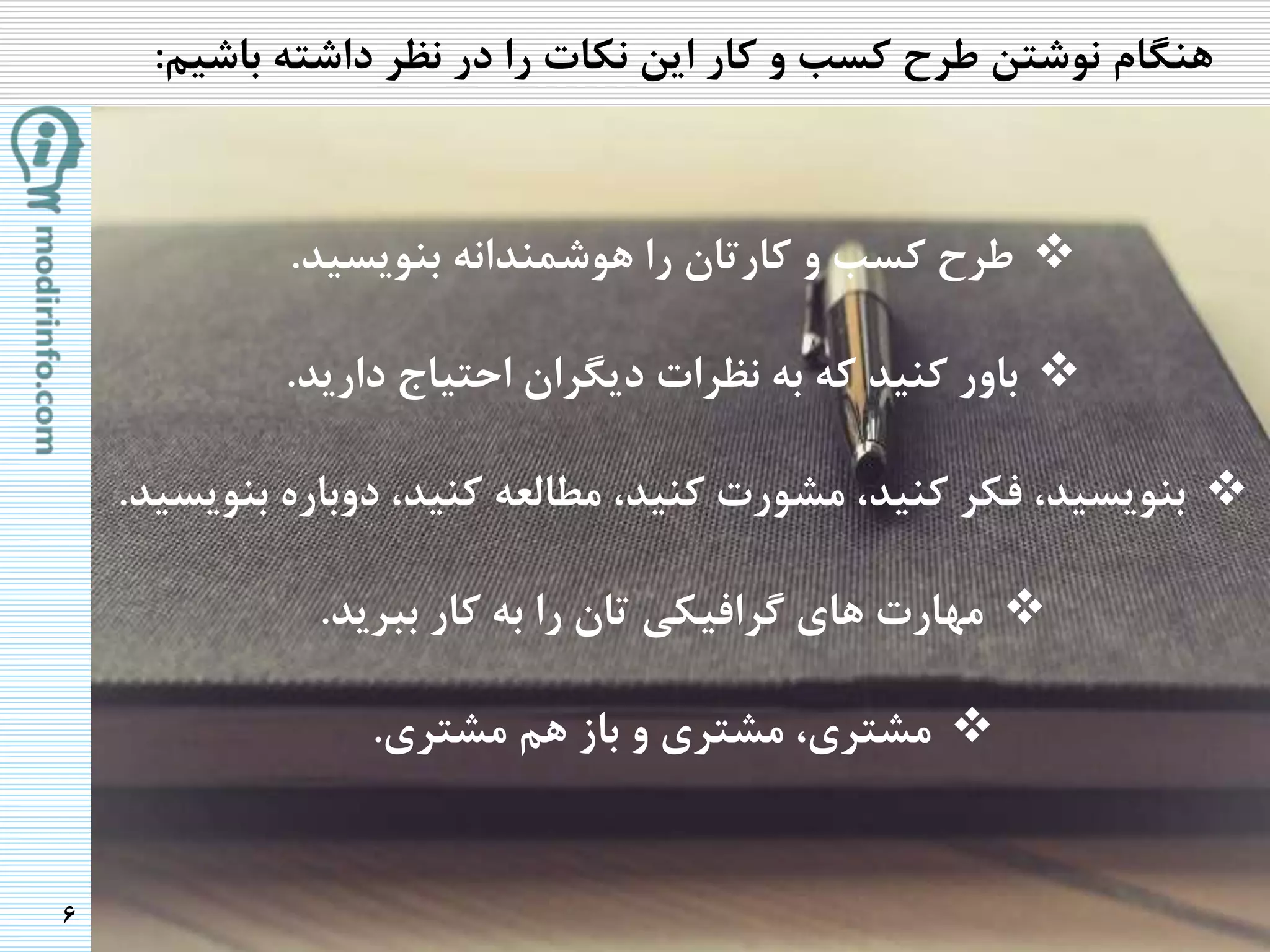 6
‫هنگام‬‫باشی‬ ‫داشته‬ ‫نظر‬ ‫در‬ ‫را‬ ‫نکات‬ ‫این‬ ‫کار‬ ‫و‬ ‫کسب‬ ‫طرح‬ ‫نوشتن‬‫م‬:
‫طرح‬‫بنویسید‬ ‫هوشمندانه‬ ‫را‬ ‫کارتان‬ ‫و‬ ‫کسب‬.
‫دارید‬ ‫احتیاج‬ ‫دیگران‬ ‫نظرات‬ ‫به‬ ‫که‬ ‫کنید‬ ‫باور‬.
‫ب‬ ‫دوباره‬ ،‫کنید‬ ‫مطالعه‬ ،‫کنید‬ ‫مشورت‬ ،‫کنید‬ ‫فکر‬ ،‫بنویسید‬‫نویسید‬.
‫ببرید‬ ‫کار‬ ‫به‬ ‫را‬ ‫تان‬ ‫گرافیکی‬ ‫های‬ ‫مهارت‬.
‫مشتری‬ ‫هم‬ ‫باز‬ ‫و‬ ‫مشتری‬ ،‫مشتری‬.
 