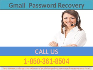 1-850-361-8504
CALL US
Gmail Password Recovery
http://www.mailsupportnumber.com/gmail-change-forgot-password-recovery-reset.htmlhttp://www.mailsupportnumber.com/gmail-change-forgot-password-recovery-reset.html
 