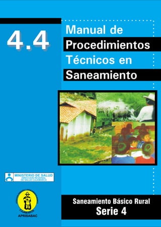 4.4
Saneamiento Básico Rural
Serie 4
Manual de
Procedimientos
Técnicos en
Saneamiento
DIRECCION REGIONAL
DE SALUD CAJAMARCA
MINISTERIO DE SALUD
ATENCIONPRI
M
ARIA Y SANEAM
I
ENTOBASICO
C
AJAM ARCA
APRISABAC
 