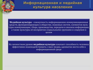 Медийная культура - совокупность информационно-коммуникационных
средств, функционирующих в обществе, знаковых систем, элементов куль-
туры коммуникации, сбора, производства, передачи и анализа информации,
а также культуры её восприятия социальными группами и социумом в
целом
На личностном уровне медийная культура означает способность человека
эффективно взаимодействовать с масс-медиа, адекватно вести себя в
информационной среде
 