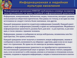 Международная организация ЮНЕСКО опубликовала основные положения
пяти предложенных ею правил медийной и информационной грамотности
Информация, коммуникация, библиотеки, медиа, технологии, интернет должны
использоваться обществом критически. Они равны по статусу, и ни один из этих
источников не следует считать более значимым, чем другие.
Каждый гражданин является создателем информации (знаний). Каждый имеет
право на доступ к информации (знаний) и право на самовыражение. Медийная и
информационная грамотность должна быть для всех - и для мужчин, и для жен-
щин, и тесно связана с правами человека.
Информация, знания и сообщения не всегда нейтральны, независимы или бес-
пристрастны. Это нужно учитывать.
Каждый гражданин хочет получать и понимать новую информацию, знания и
сообщения и иметь возможность на общение с другими, даже если он не выра-
жает это стремление. Их права на это никогда не должны нарушаться.
Медийная и информационная грамотность не приобретается одномоментно.
Это постоянный и динамичный опыт и процесс. Его можно считать завершён-
ным, если он включает в себя знания, умения и установки в отношении исполь-
зования, создания и передачи информации, о медиа и технологического контен-
та.
 