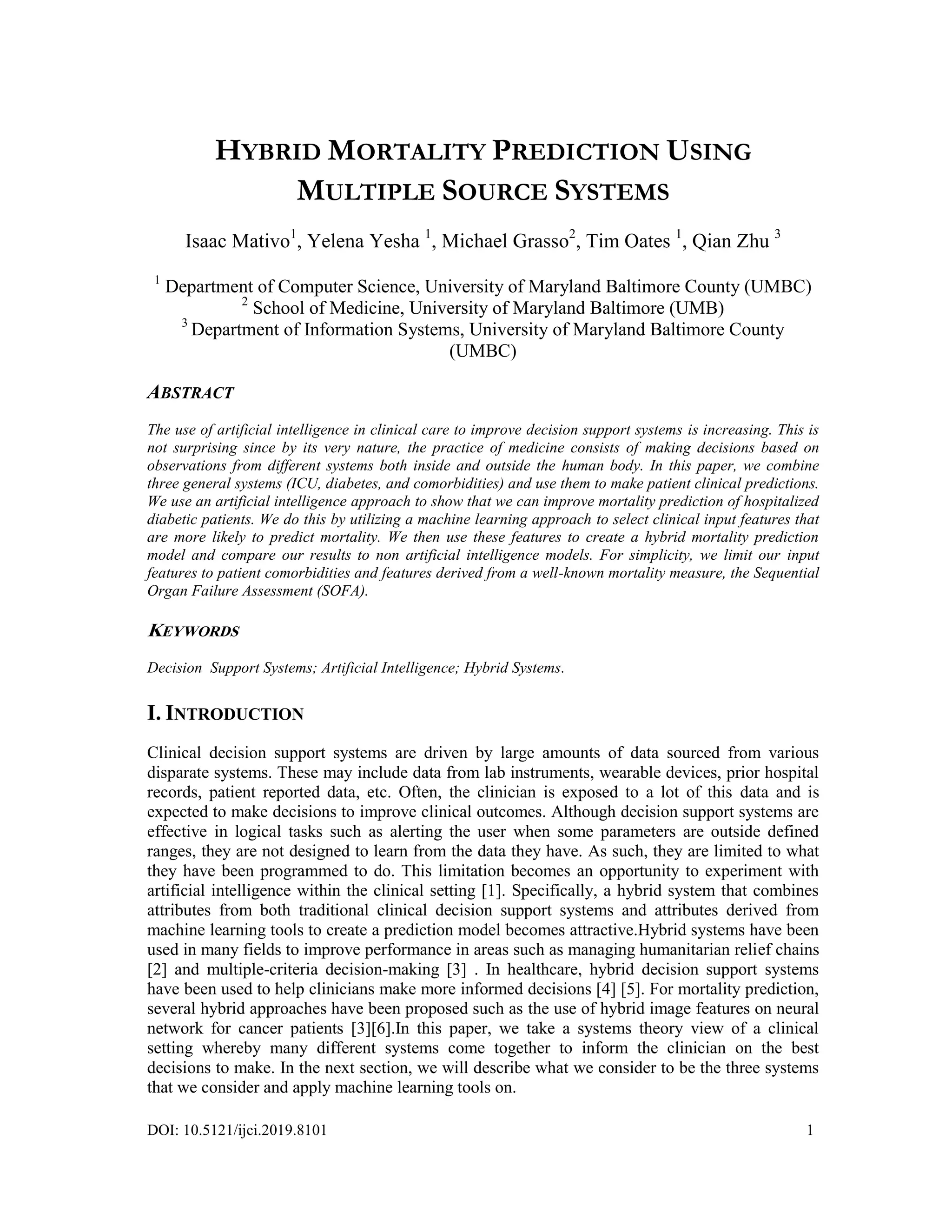 DOI: 10.5121/ijci.2019.8101 1
HYBRID MORTALITY PREDICTION USING
MULTIPLE SOURCE SYSTEMS
Isaac Mativo1
, Yelena Yesha 1
, Michael Grasso2
, Tim Oates 1
, Qian Zhu 3
1
Department of Computer Science, University of Maryland Baltimore County (UMBC)
2
School of Medicine, University of Maryland Baltimore (UMB)
3
Department of Information Systems, University of Maryland Baltimore County
(UMBC)
ABSTRACT
The use of artificial intelligence in clinical care to improve decision support systems is increasing. This is
not surprising since by its very nature, the practice of medicine consists of making decisions based on
observations from different systems both inside and outside the human body. In this paper, we combine
three general systems (ICU, diabetes, and comorbidities) and use them to make patient clinical predictions.
We use an artificial intelligence approach to show that we can improve mortality prediction of hospitalized
diabetic patients. We do this by utilizing a machine learning approach to select clinical input features that
are more likely to predict mortality. We then use these features to create a hybrid mortality prediction
model and compare our results to non artificial intelligence models. For simplicity, we limit our input
features to patient comorbidities and features derived from a well-known mortality measure, the Sequential
Organ Failure Assessment (SOFA).
KEYWORDS
Decision Support Systems; Artificial Intelligence; Hybrid Systems.
I. INTRODUCTION
Clinical decision support systems are driven by large amounts of data sourced from various
disparate systems. These may include data from lab instruments, wearable devices, prior hospital
records, patient reported data, etc. Often, the clinician is exposed to a lot of this data and is
expected to make decisions to improve clinical outcomes. Although decision support systems are
effective in logical tasks such as alerting the user when some parameters are outside defined
ranges, they are not designed to learn from the data they have. As such, they are limited to what
they have been programmed to do. This limitation becomes an opportunity to experiment with
artificial intelligence within the clinical setting [1]. Specifically, a hybrid system that combines
attributes from both traditional clinical decision support systems and attributes derived from
machine learning tools to create a prediction model becomes attractive.Hybrid systems have been
used in many fields to improve performance in areas such as managing humanitarian relief chains
[2] and multiple-criteria decision-making [3] . In healthcare, hybrid decision support systems
have been used to help clinicians make more informed decisions [4] [5]. For mortality prediction,
several hybrid approaches have been proposed such as the use of hybrid image features on neural
network for cancer patients [3][6].In this paper, we take a systems theory view of a clinical
setting whereby many different systems come together to inform the clinician on the best
decisions to make. In the next section, we will describe what we consider to be the three systems
that we consider and apply machine learning tools on.
 