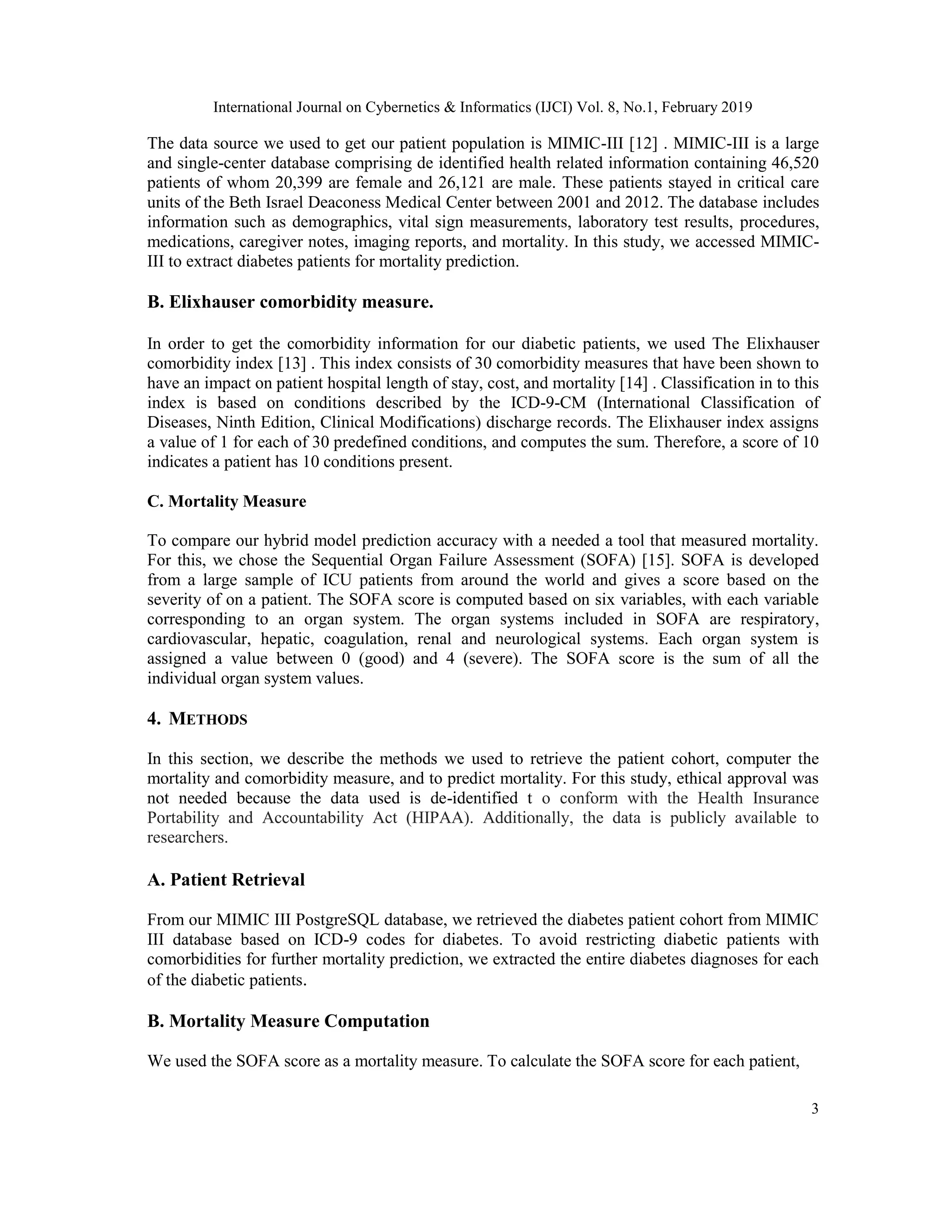 International Journal on Cybernetics & Informatics (IJCI) Vol. 8, No.1, February 2019
3
The data source we used to get our patient population is MIMIC-III [12] . MIMIC-III is a large
and single-center database comprising de identified health related information containing 46,520
patients of whom 20,399 are female and 26,121 are male. These patients stayed in critical care
units of the Beth Israel Deaconess Medical Center between 2001 and 2012. The database includes
information such as demographics, vital sign measurements, laboratory test results, procedures,
medications, caregiver notes, imaging reports, and mortality. In this study, we accessed MIMIC-
III to extract diabetes patients for mortality prediction.
B. Elixhauser comorbidity measure.
In order to get the comorbidity information for our diabetic patients, we used The Elixhauser
comorbidity index [13] . This index consists of 30 comorbidity measures that have been shown to
have an impact on patient hospital length of stay, cost, and mortality [14] . Classification in to this
index is based on conditions described by the ICD-9-CM (International Classification of
Diseases, Ninth Edition, Clinical Modifications) discharge records. The Elixhauser index assigns
a value of 1 for each of 30 predefined conditions, and computes the sum. Therefore, a score of 10
indicates a patient has 10 conditions present.
C. Mortality Measure
To compare our hybrid model prediction accuracy with a needed a tool that measured mortality.
For this, we chose the Sequential Organ Failure Assessment (SOFA) [15]. SOFA is developed
from a large sample of ICU patients from around the world and gives a score based on the
severity of on a patient. The SOFA score is computed based on six variables, with each variable
corresponding to an organ system. The organ systems included in SOFA are respiratory,
cardiovascular, hepatic, coagulation, renal and neurological systems. Each organ system is
assigned a value between 0 (good) and 4 (severe). The SOFA score is the sum of all the
individual organ system values.
4. METHODS
In this section, we describe the methods we used to retrieve the patient cohort, computer the
mortality and comorbidity measure, and to predict mortality. For this study, ethical approval was
not needed because the data used is de-identified t o conform with the Health Insurance
Portability and Accountability Act (HIPAA). Additionally, the data is publicly available to
researchers.
A. Patient Retrieval
From our MIMIC III PostgreSQL database, we retrieved the diabetes patient cohort from MIMIC
III database based on ICD-9 codes for diabetes. To avoid restricting diabetic patients with
comorbidities for further mortality prediction, we extracted the entire diabetes diagnoses for each
of the diabetic patients.
B. Mortality Measure Computation
We used the SOFA score as a mortality measure. To calculate the SOFA score for each patient,
 