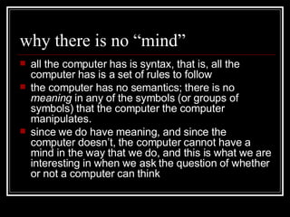 why there is no “mind” all the computer has is syntax, that is, all the computer has is a set of rules to follow the computer has no semantics; there is no  meaning  in any of the symbols (or groups of symbols) that the computer the computer manipulates. since we do have meaning, and since the computer doesn’t, the computer cannot have a mind in the way that we do, and this is what we are interesting in when we ask the question of whether or not a computer can think 