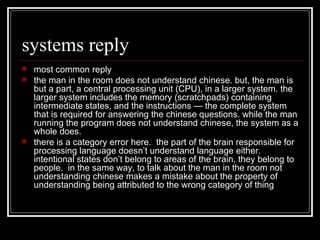systems reply most common reply the man in the room does not understand chinese. but, the man is but a part, a central processing unit (CPU), in a larger system. the larger system includes the memory (scratchpads) containing intermediate states, and the instructions — the complete system that is required for answering the chinese questions. while the man running the program does not understand chinese, the system as a whole does. there is a category error here.  the part of the brain responsible for processing language doesn’t understand language either.  intentional states don’t belong to areas of the brain, they belong to people.  in the same way, to talk about the man in the room not understanding chinese makes a mistake about the property of understanding being attributed to the wrong category of thing  