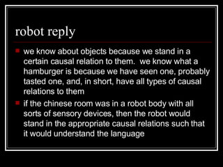 robot reply we know about objects because we stand in a certain causal relation to them.  we know what a hamburger is because we have seen one, probably tasted one, and, in short, have all types of causal relations to them if the chinese room was in a robot body with all sorts of sensory devices, then the robot would stand in the appropriate causal relations such that it would understand the language 