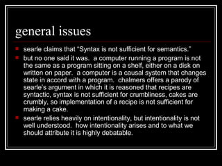 general issues searle claims that “Syntax is not sufficient for semantics.”  but no one said it was.  a computer running a program is not the same as a program sitting on a shelf, either on a disk on written on paper.  a computer is a causal system that changes state in accord with a program.  chalmers offers a parody of searle’s argument in which it is reasoned that recipes are syntactic, syntax is not sufficient for crumbliness, cakes are crumbly, so implementation of a recipe is not sufficient for making a cake.  searle relies heavily on intentionality, but intentionality is not well understood.  how intentionality arises and to what we should attribute it is highly debatable.  