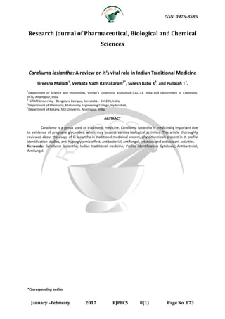 ISSN: 0975-8585
January –February 2017 RJPBCS 8(1) Page No. 873
Research Journal of Pharmaceutical, Biological and Chemical
Sciences
Caralluma lasiantha: A review on it’s vital role in Indian Traditional Medicine
Sireesha Malladi1
, Venkata Nadh Ratnakaram2*
, Suresh Babu K3
, and Pullaiah T4
.
1
Department of Science and Humanities, Vignan’s University, Vadlamudi-522213, India and Department of Chemistry,
JNTU-Anantapur, India
2
GITAM University – Bengaluru Campus, Karnataka – 561203, India,
3
Department of Chemistry, Mallareddy Engineering College, Hyderabad,
4
Department of Botany, SKD Universiy, Anantapur, India
ABSTRACT
Caralluma is a genus used as traditional medicine. Caralluma lasiantha is medicinally important due
to existence of pregnane glycosides, which may possess various biological activities. This article thoroughly
reviewed about the usage of C. lasiantha in traditional medicinal system, phytochemicals present in it, profile
identification studies, anti-hyperglycemic effect, antibacterial, antifungal, cytotoxic and antioxidant activities.
Keywords: Caralluma lasiantha, Indian traditional medicine, Profile Identification Cytotoxic, Antibacterial,
Antifungal.
*Corresponding author
 