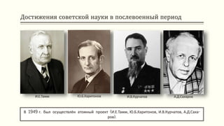 Достижения советской науки в послевоенный период
В 1949 г. был осуществлён атомный проект (И.Е.Тамм, Ю.Б.Харитонов, И.В.Курчатов, А.Д.Саха-
ров).
И.Е.Тамм Ю.Б.Харитонов И.В.Курчатов А.Д.Сахаров
 